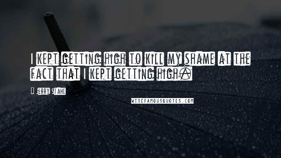 Jerry Stahl Quotes: I kept getting high to kill my shame at the fact that I kept getting high.