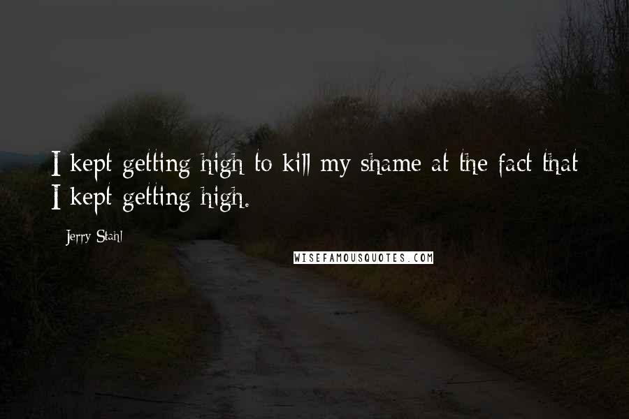 Jerry Stahl Quotes: I kept getting high to kill my shame at the fact that I kept getting high.