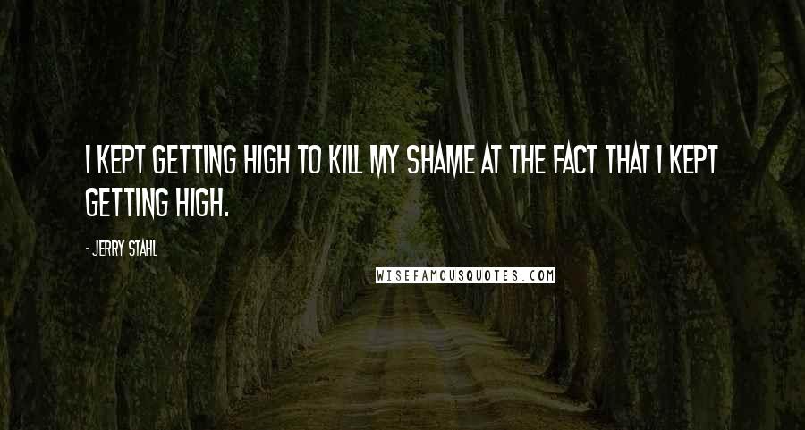 Jerry Stahl Quotes: I kept getting high to kill my shame at the fact that I kept getting high.