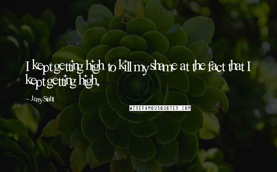 Jerry Stahl Quotes: I kept getting high to kill my shame at the fact that I kept getting high.