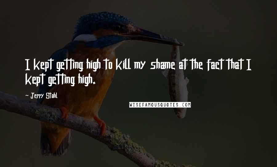 Jerry Stahl Quotes: I kept getting high to kill my shame at the fact that I kept getting high.