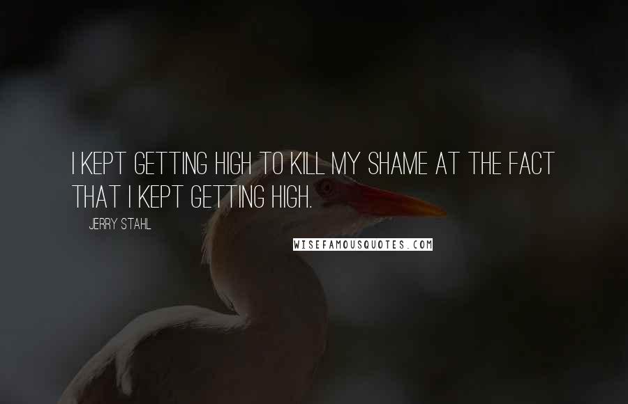 Jerry Stahl Quotes: I kept getting high to kill my shame at the fact that I kept getting high.