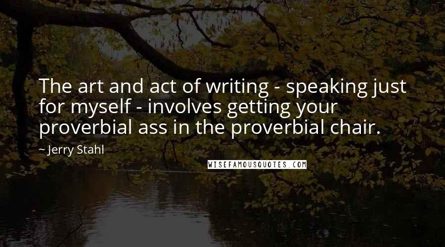 Jerry Stahl Quotes: The art and act of writing - speaking just for myself - involves getting your proverbial ass in the proverbial chair.