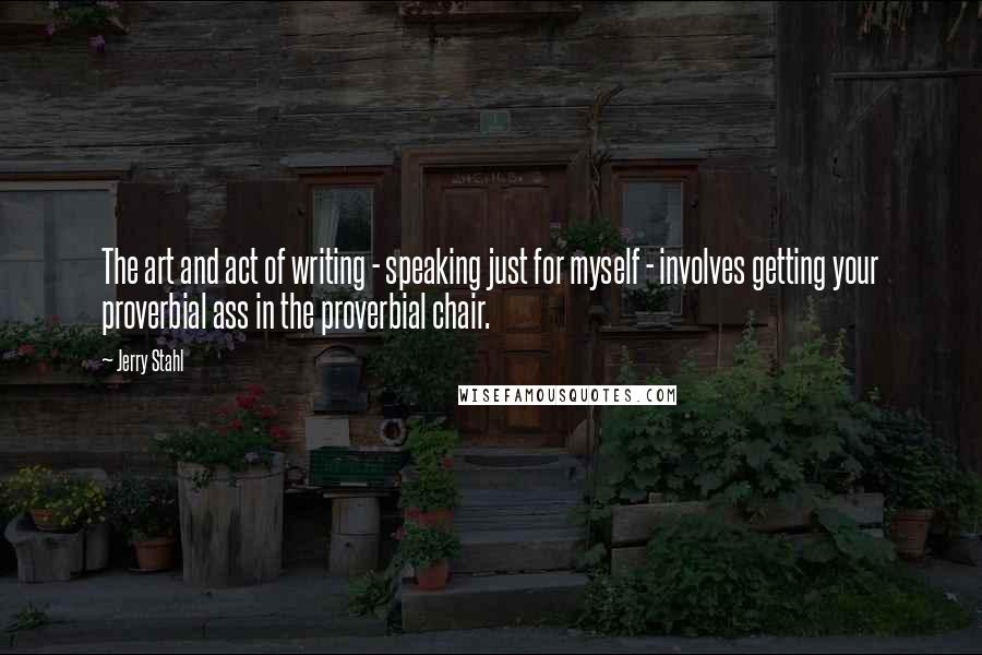 Jerry Stahl Quotes: The art and act of writing - speaking just for myself - involves getting your proverbial ass in the proverbial chair.