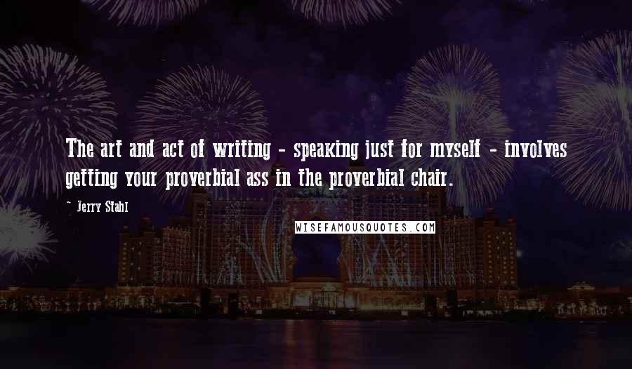 Jerry Stahl Quotes: The art and act of writing - speaking just for myself - involves getting your proverbial ass in the proverbial chair.