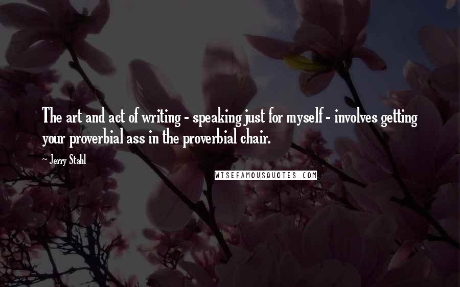 Jerry Stahl Quotes: The art and act of writing - speaking just for myself - involves getting your proverbial ass in the proverbial chair.