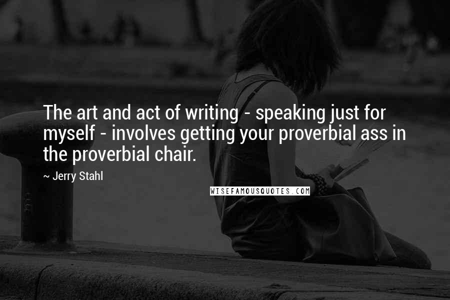 Jerry Stahl Quotes: The art and act of writing - speaking just for myself - involves getting your proverbial ass in the proverbial chair.