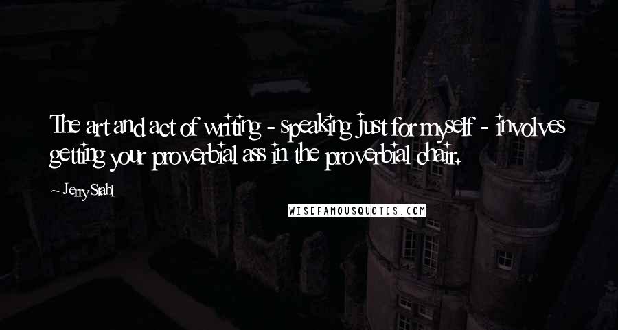 Jerry Stahl Quotes: The art and act of writing - speaking just for myself - involves getting your proverbial ass in the proverbial chair.