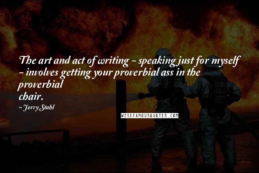 Jerry Stahl Quotes: The art and act of writing - speaking just for myself - involves getting your proverbial ass in the proverbial chair.