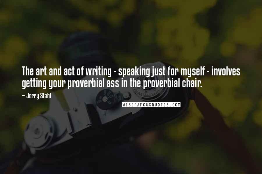 Jerry Stahl Quotes: The art and act of writing - speaking just for myself - involves getting your proverbial ass in the proverbial chair.