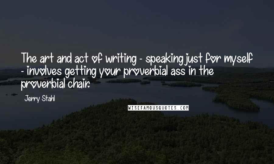 Jerry Stahl Quotes: The art and act of writing - speaking just for myself - involves getting your proverbial ass in the proverbial chair.