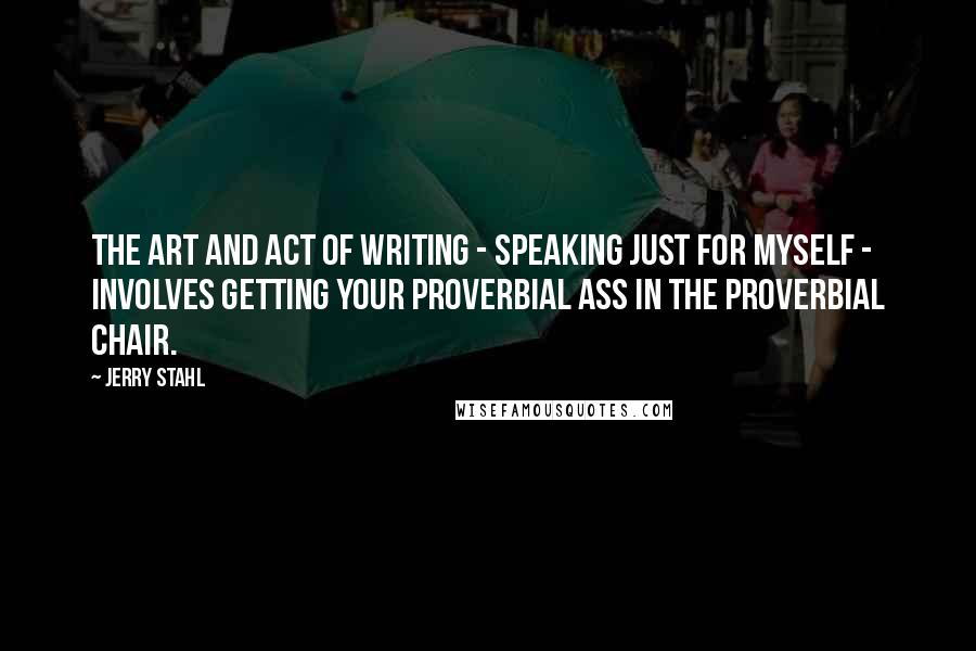 Jerry Stahl Quotes: The art and act of writing - speaking just for myself - involves getting your proverbial ass in the proverbial chair.