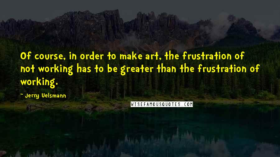 Jerry Uelsmann Quotes: Of course, in order to make art, the frustration of not working has to be greater than the frustration of working.