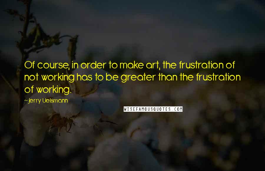 Jerry Uelsmann Quotes: Of course, in order to make art, the frustration of not working has to be greater than the frustration of working.