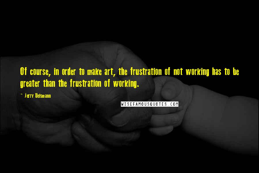 Jerry Uelsmann Quotes: Of course, in order to make art, the frustration of not working has to be greater than the frustration of working.