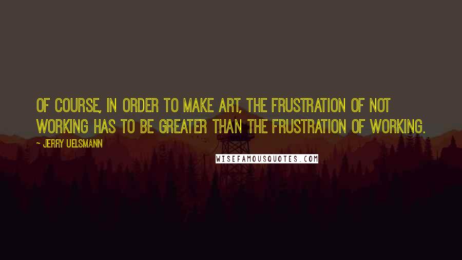 Jerry Uelsmann Quotes: Of course, in order to make art, the frustration of not working has to be greater than the frustration of working.