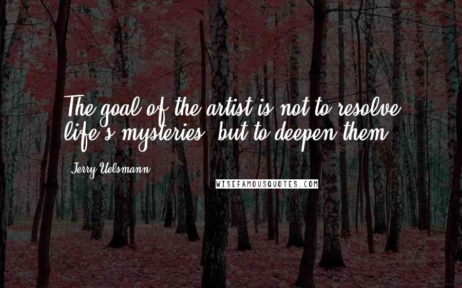 Jerry Uelsmann Quotes: The goal of the artist is not to resolve life's mysteries, but to deepen them.