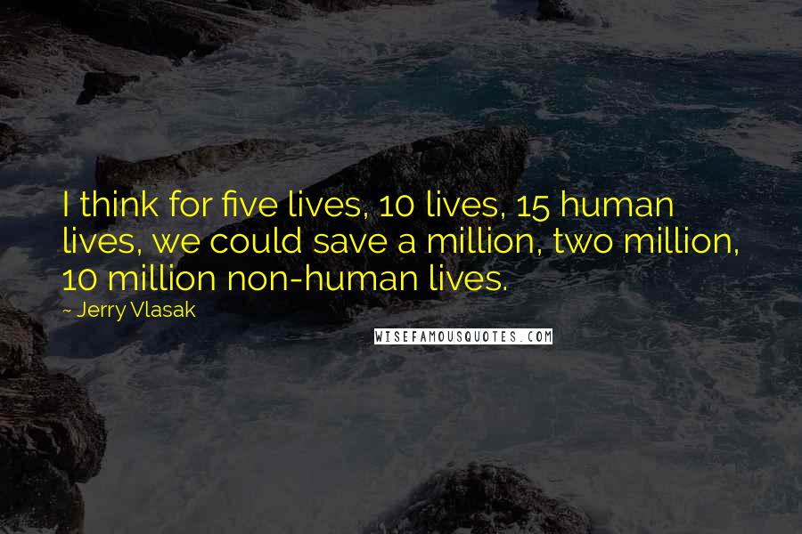 Jerry Vlasak Quotes: I think for five lives, 10 lives, 15 human lives, we could save a million, two million, 10 million non-human lives.
