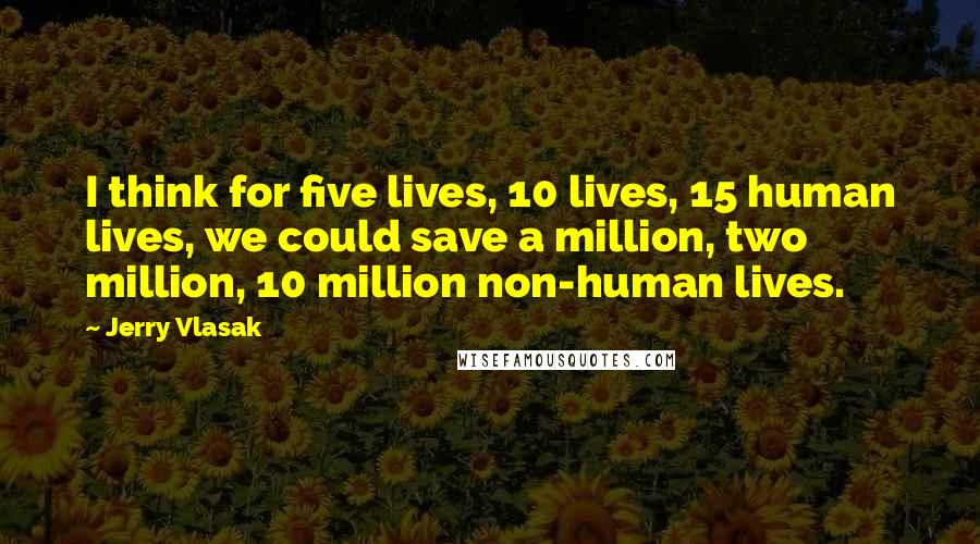 Jerry Vlasak Quotes: I think for five lives, 10 lives, 15 human lives, we could save a million, two million, 10 million non-human lives.