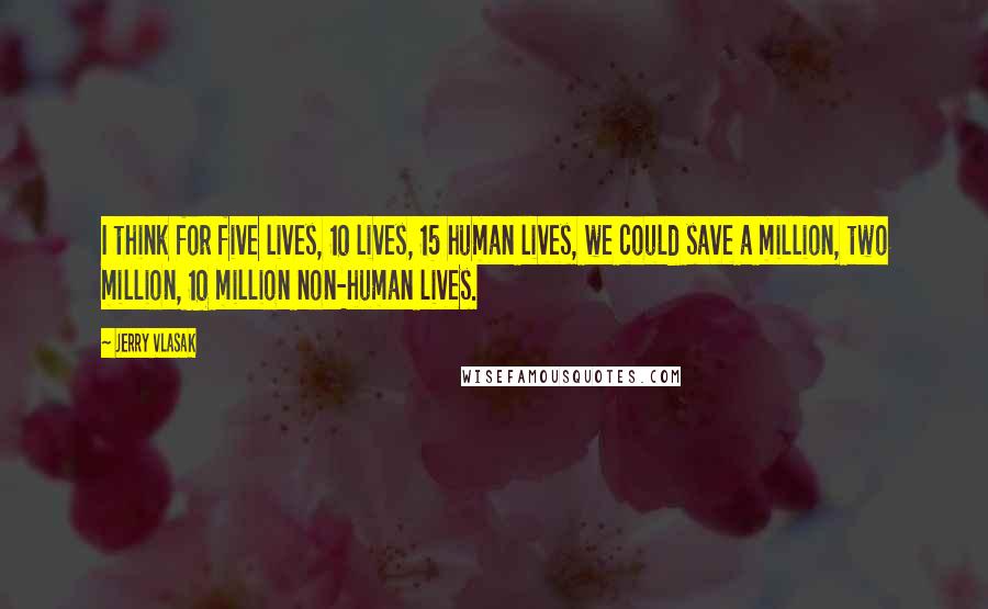 Jerry Vlasak Quotes: I think for five lives, 10 lives, 15 human lives, we could save a million, two million, 10 million non-human lives.
