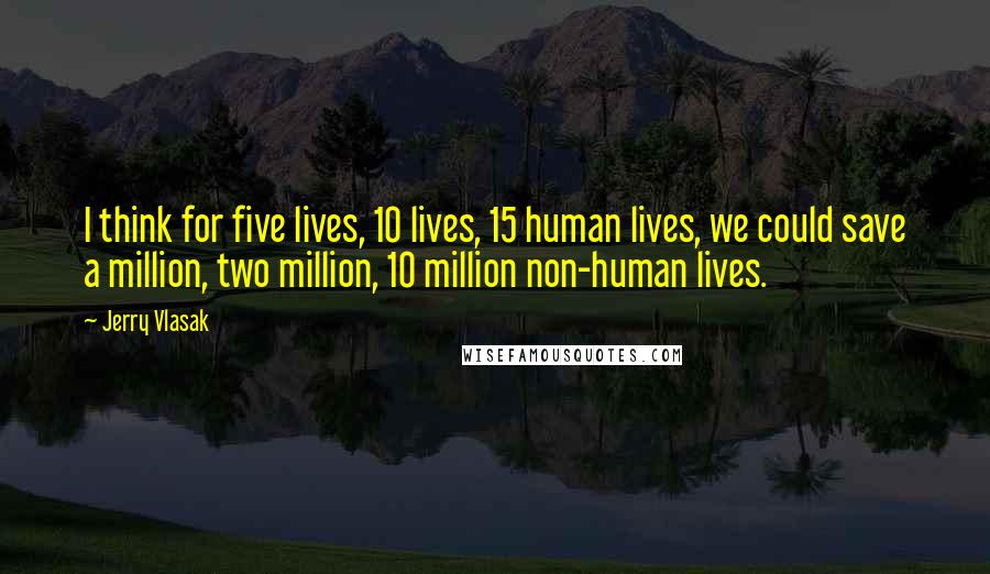 Jerry Vlasak Quotes: I think for five lives, 10 lives, 15 human lives, we could save a million, two million, 10 million non-human lives.