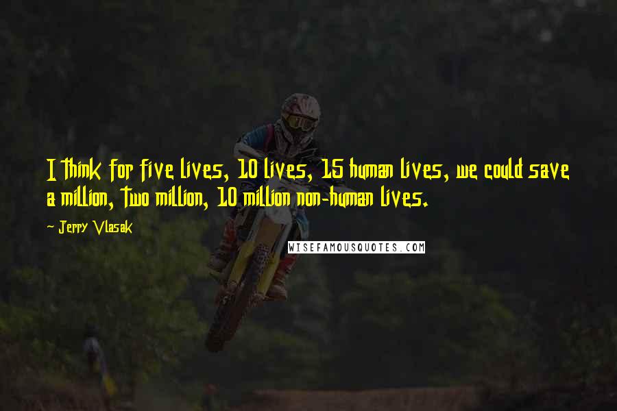 Jerry Vlasak Quotes: I think for five lives, 10 lives, 15 human lives, we could save a million, two million, 10 million non-human lives.