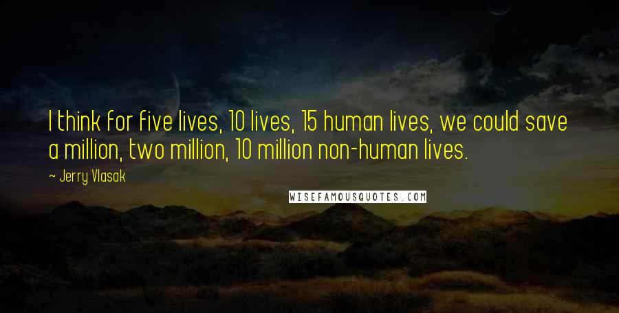 Jerry Vlasak Quotes: I think for five lives, 10 lives, 15 human lives, we could save a million, two million, 10 million non-human lives.