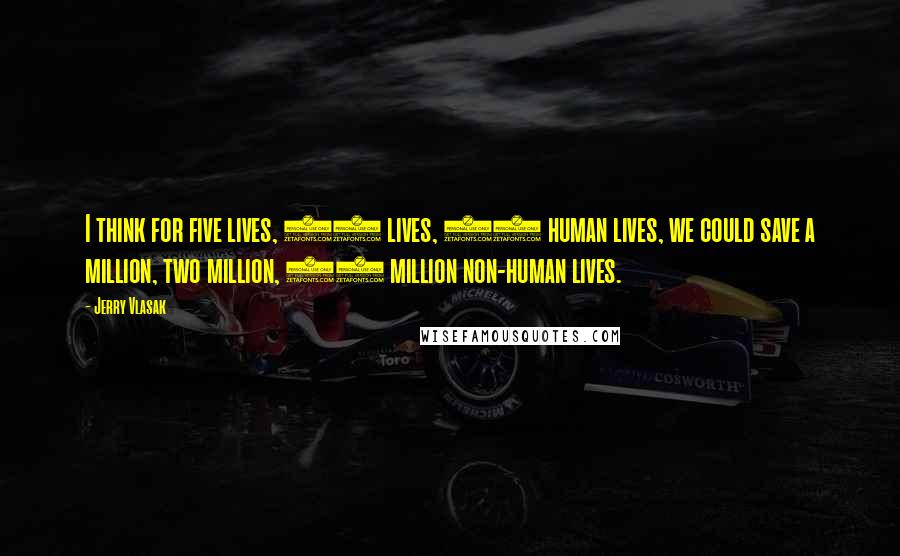 Jerry Vlasak Quotes: I think for five lives, 10 lives, 15 human lives, we could save a million, two million, 10 million non-human lives.