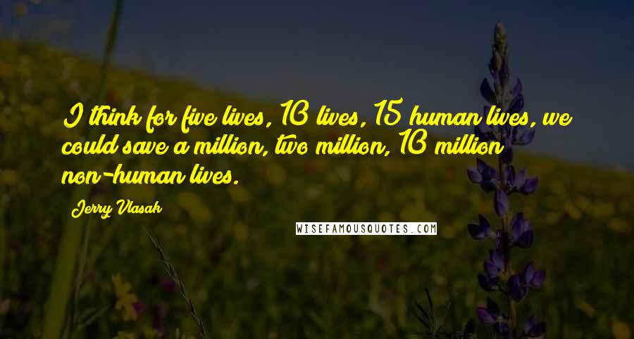 Jerry Vlasak Quotes: I think for five lives, 10 lives, 15 human lives, we could save a million, two million, 10 million non-human lives.