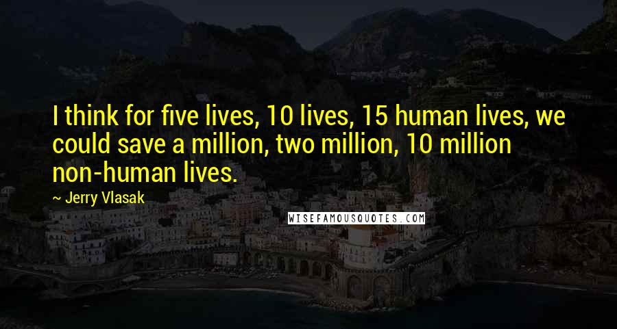 Jerry Vlasak Quotes: I think for five lives, 10 lives, 15 human lives, we could save a million, two million, 10 million non-human lives.