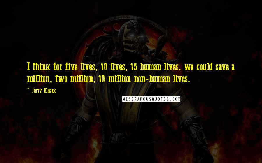 Jerry Vlasak Quotes: I think for five lives, 10 lives, 15 human lives, we could save a million, two million, 10 million non-human lives.