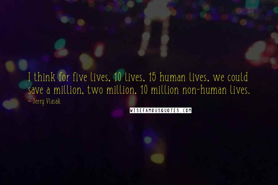 Jerry Vlasak Quotes: I think for five lives, 10 lives, 15 human lives, we could save a million, two million, 10 million non-human lives.
