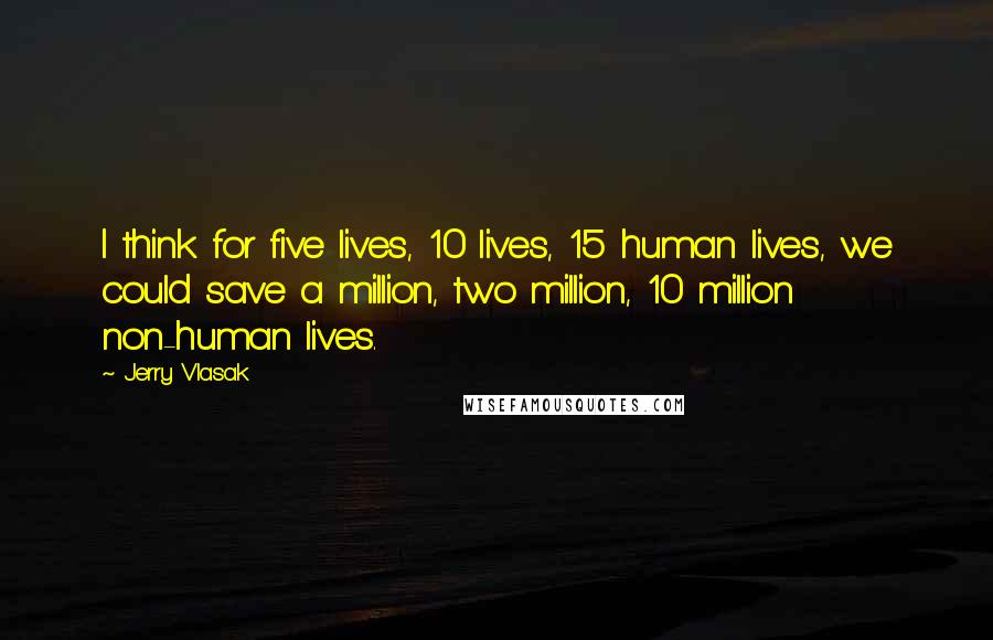 Jerry Vlasak Quotes: I think for five lives, 10 lives, 15 human lives, we could save a million, two million, 10 million non-human lives.