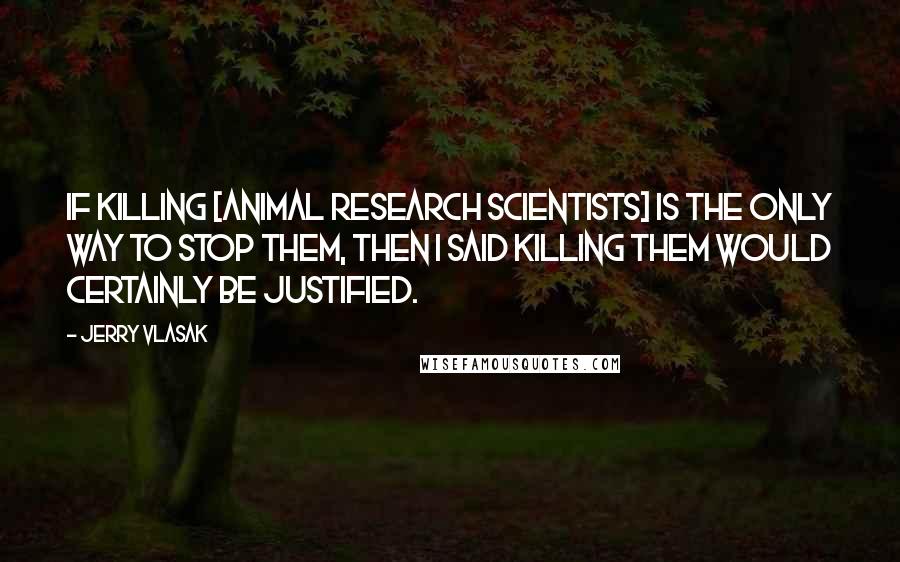 Jerry Vlasak Quotes: If killing [animal research scientists] is the only way to stop them, then I said killing them would certainly be justified.