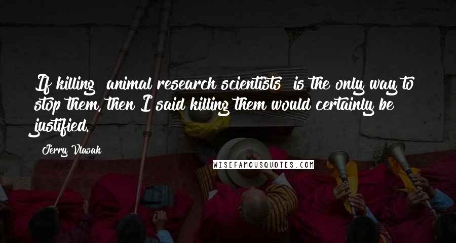 Jerry Vlasak Quotes: If killing [animal research scientists] is the only way to stop them, then I said killing them would certainly be justified.