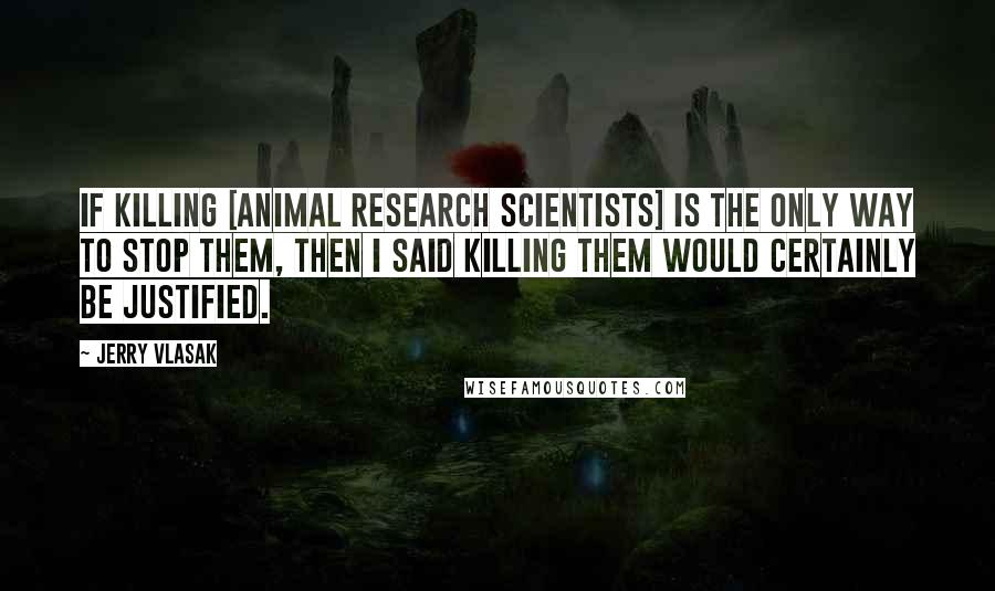 Jerry Vlasak Quotes: If killing [animal research scientists] is the only way to stop them, then I said killing them would certainly be justified.