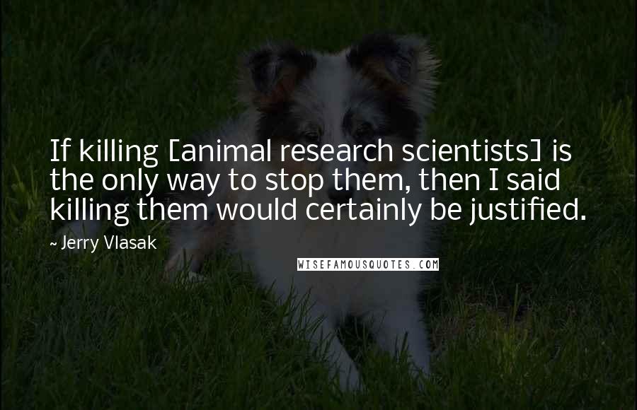 Jerry Vlasak Quotes: If killing [animal research scientists] is the only way to stop them, then I said killing them would certainly be justified.