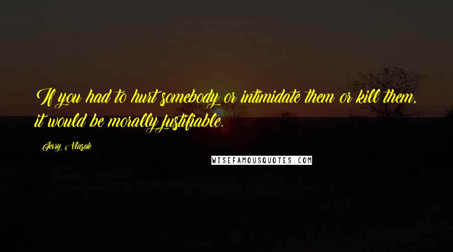 Jerry Vlasak Quotes: If you had to hurt somebody or intimidate them or kill them, it would be morally justifiable.