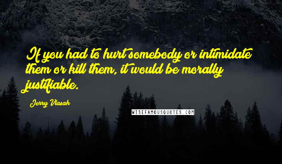 Jerry Vlasak Quotes: If you had to hurt somebody or intimidate them or kill them, it would be morally justifiable.