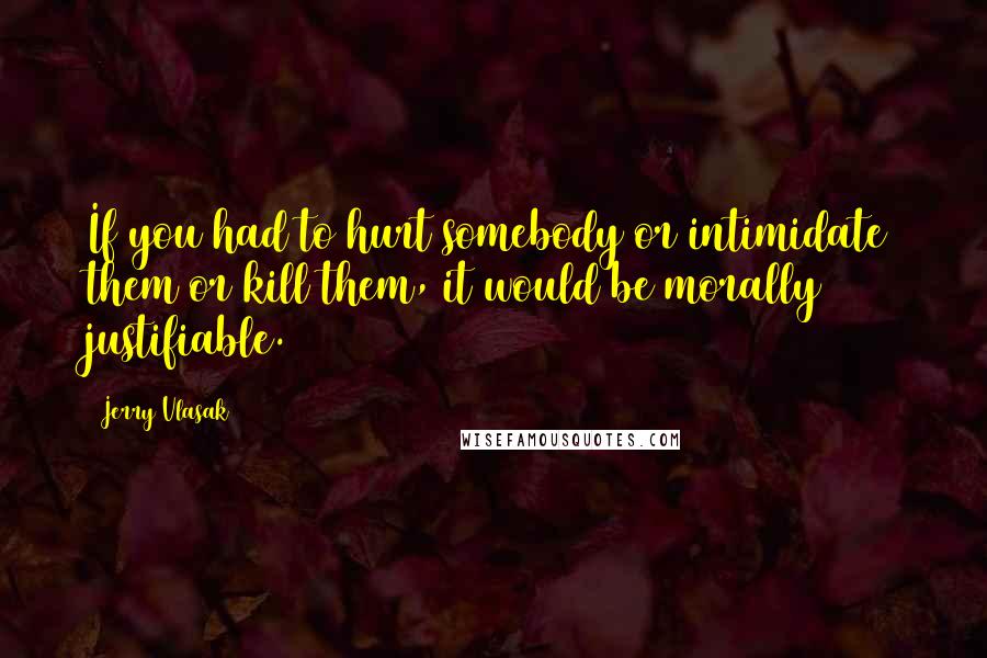 Jerry Vlasak Quotes: If you had to hurt somebody or intimidate them or kill them, it would be morally justifiable.