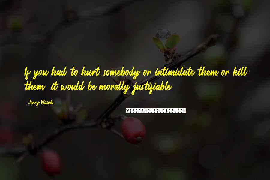 Jerry Vlasak Quotes: If you had to hurt somebody or intimidate them or kill them, it would be morally justifiable.