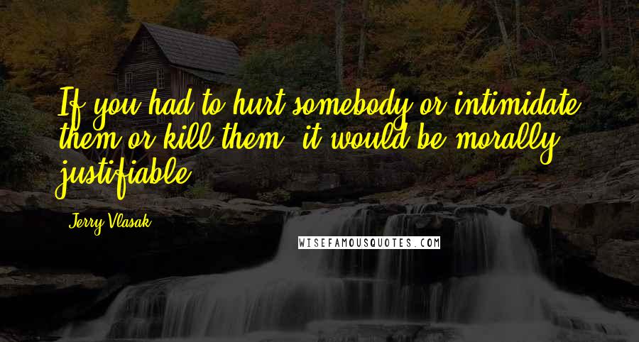 Jerry Vlasak Quotes: If you had to hurt somebody or intimidate them or kill them, it would be morally justifiable.