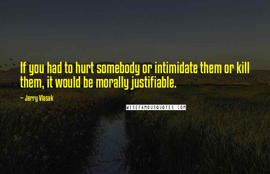 Jerry Vlasak Quotes: If you had to hurt somebody or intimidate them or kill them, it would be morally justifiable.