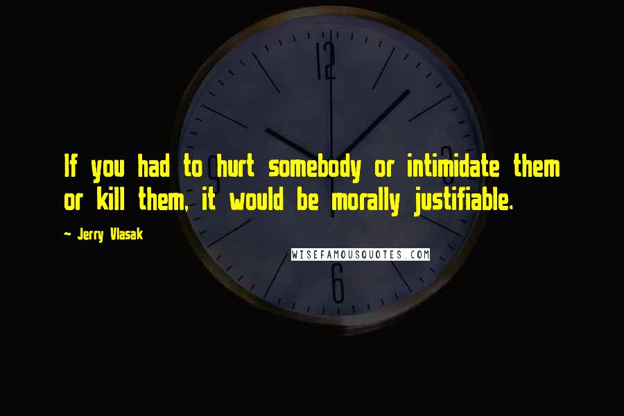 Jerry Vlasak Quotes: If you had to hurt somebody or intimidate them or kill them, it would be morally justifiable.