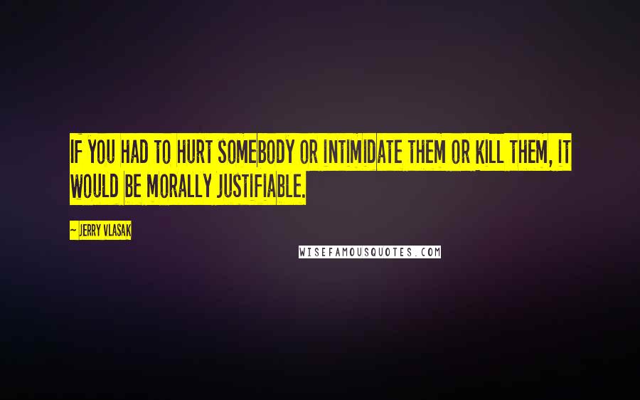 Jerry Vlasak Quotes: If you had to hurt somebody or intimidate them or kill them, it would be morally justifiable.