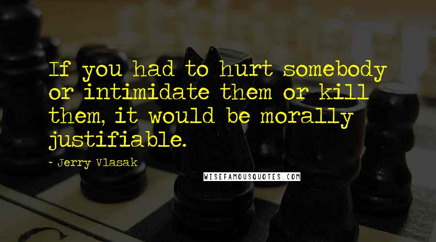 Jerry Vlasak Quotes: If you had to hurt somebody or intimidate them or kill them, it would be morally justifiable.