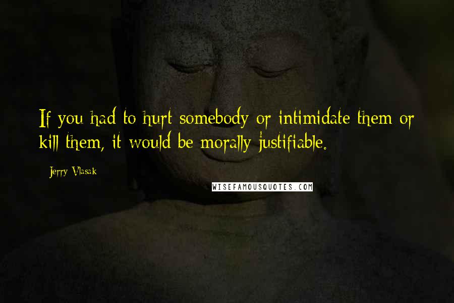 Jerry Vlasak Quotes: If you had to hurt somebody or intimidate them or kill them, it would be morally justifiable.