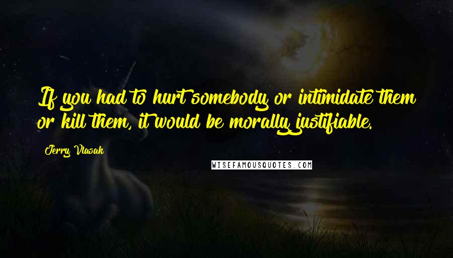 Jerry Vlasak Quotes: If you had to hurt somebody or intimidate them or kill them, it would be morally justifiable.