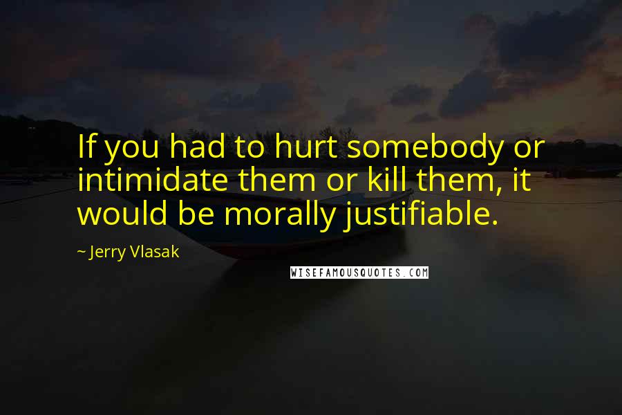 Jerry Vlasak Quotes: If you had to hurt somebody or intimidate them or kill them, it would be morally justifiable.