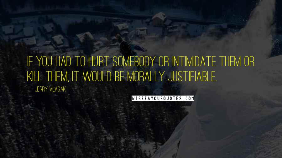 Jerry Vlasak Quotes: If you had to hurt somebody or intimidate them or kill them, it would be morally justifiable.